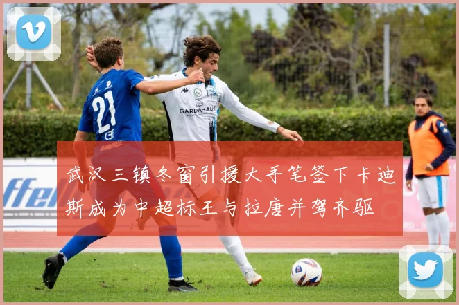 武汉三镇冬窗引援大手笔签下卡迪斯成为中超标王与拉唐并驾齐驱