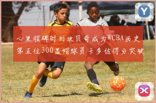 心里程碑时刻坎贝奇成为WCBA历史第五位300盖帽球员卡多佐得分突破1000大关
