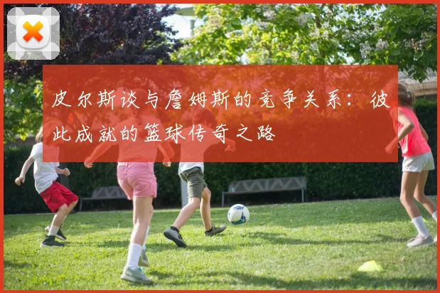 皮尔斯谈与詹姆斯的竞争关系：彼此成就的篮球传奇之路