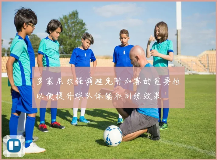 罗塞尼尔强调避免附加赛的重要性以便提升球队体能和训练效果